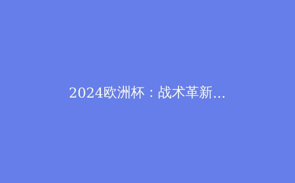 2024欧洲杯：战术革新与新星闪耀，谁将问鼎德劳内杯？ - 3