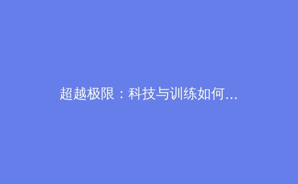 超越极限：科技与训练如何重塑现代体育竞技的巅峰对决 - 3