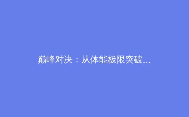 巅峰对决：从体能极限突破看现代运动员的科学训练革命