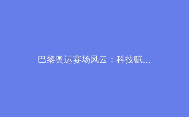 巴黎奥运赛场风云：科技赋能下的新纪录与人性光辉 - 4